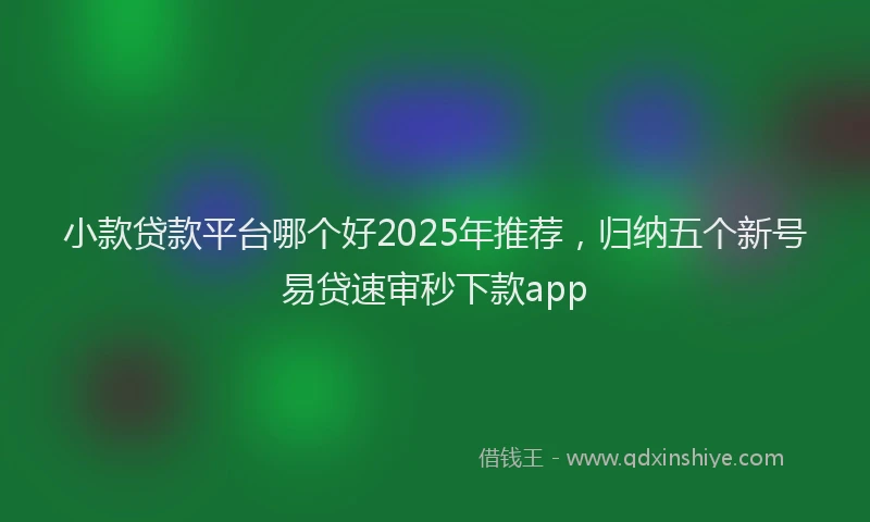 小款贷款平台哪个好2025年推荐，归纳五个新号易贷速审秒下款app