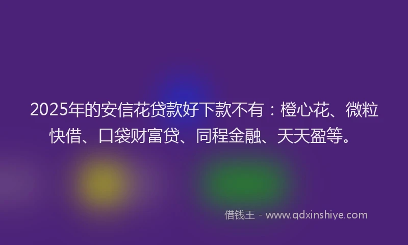 2025年的安信花贷款好下款不有：橙心花、微粒快借、口袋财富贷、同程金融、天天盈等。