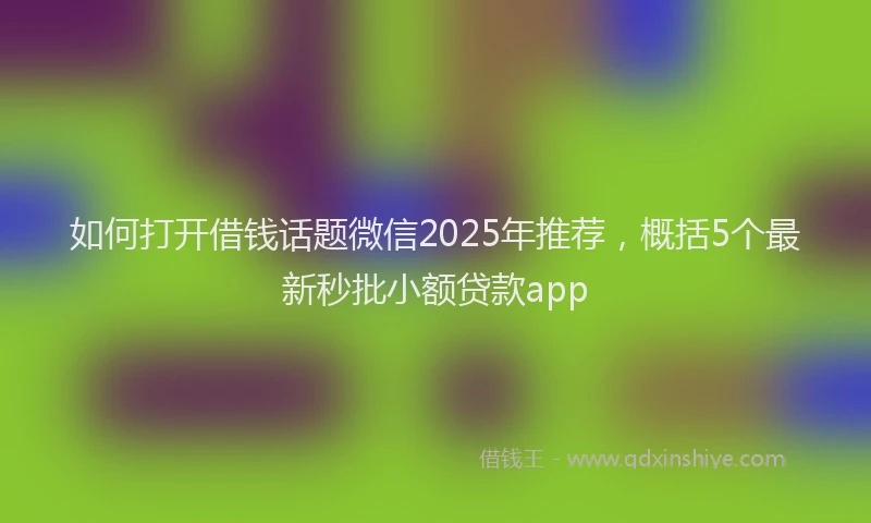 如何打开借钱话题微信2025年推荐，概括5个最新秒批小额贷款app