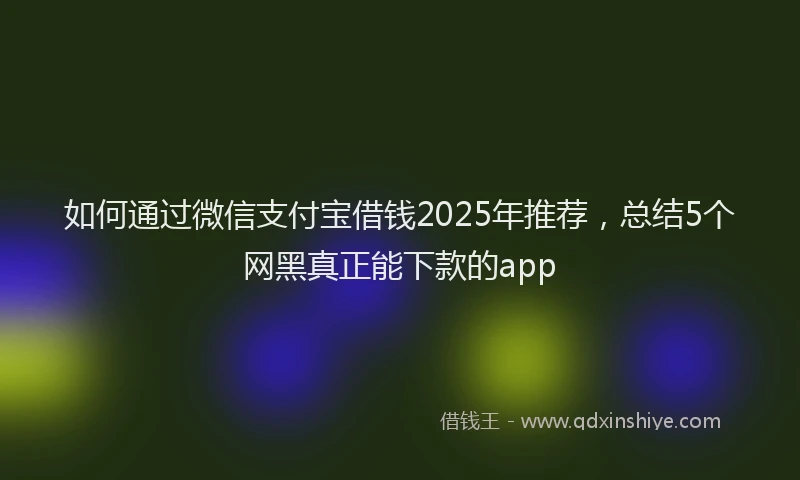 如何通过微信支付宝借钱2025年推荐，总结5个网黑真正能下款的app