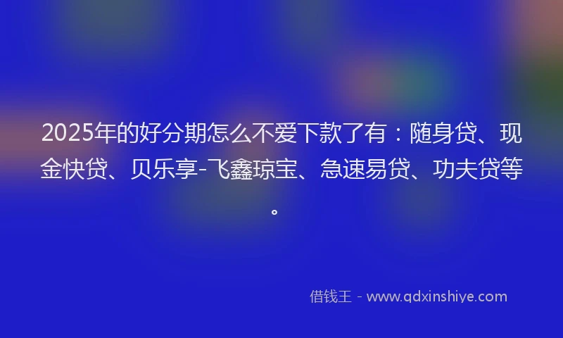 2025年的好分期怎么不爱下款了有：随身贷、现金快贷、贝乐享-飞鑫琼宝、急速易贷、功夫贷等。