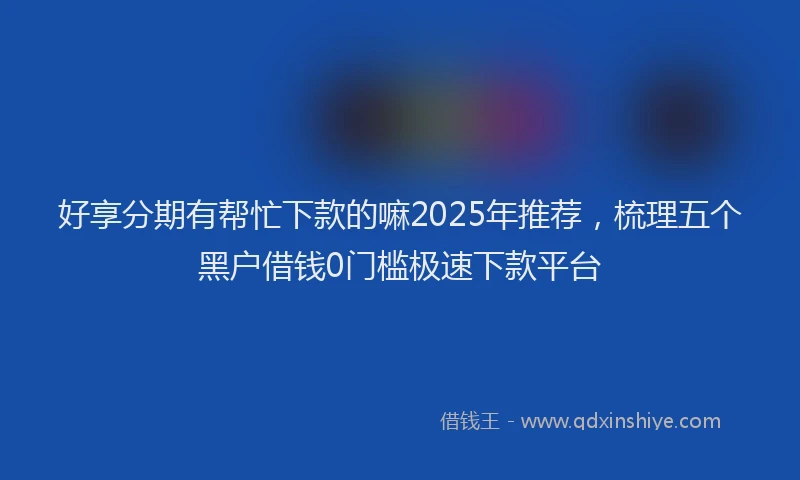 好享分期有帮忙下款的嘛2025年推荐，梳理五个黑户借钱0门槛极速下款平台