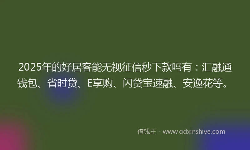 2025年的好居客能无视征信秒下款吗有：汇融通钱包、省时贷、E享购、闪贷宝速融、安逸花等。