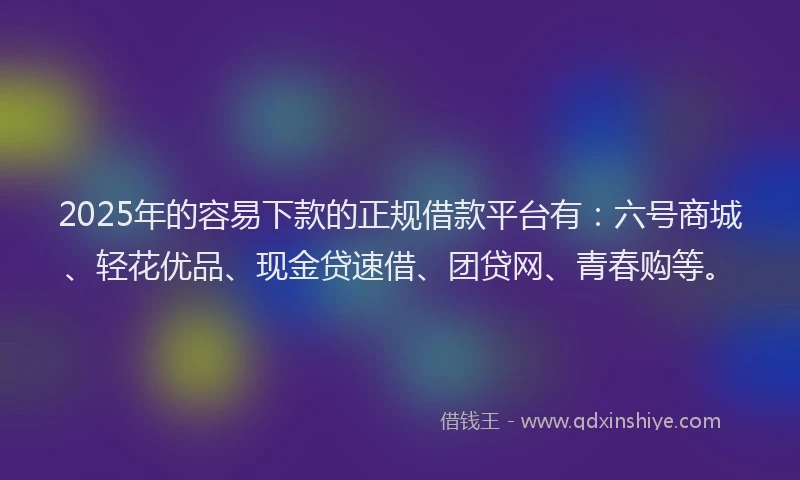 2025年的容易下款的正规借款平台有：六号商城、轻花优品、现金贷速借、团贷网、青春购等。