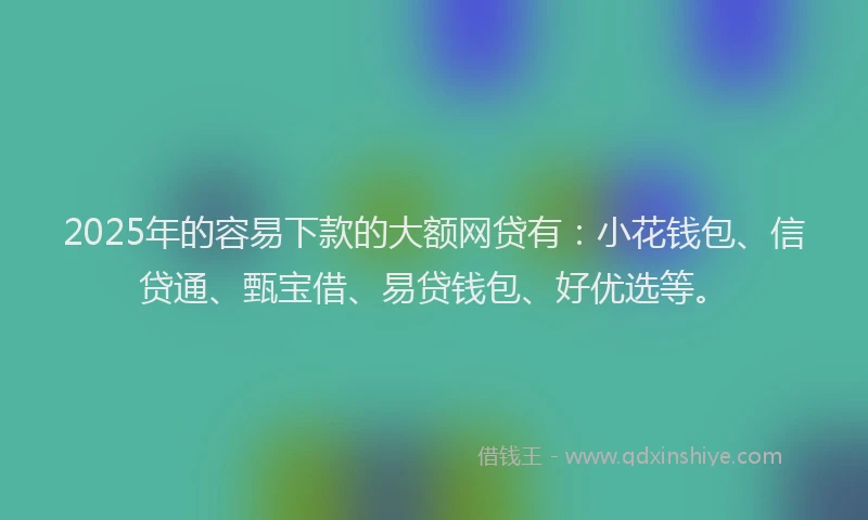 2025年的容易下款的大额网贷有：小花钱包、信贷通、甄宝借、易贷钱包、好优选等。