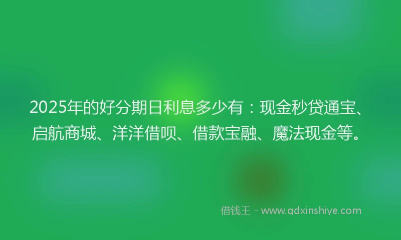 2025年的好分期日利息多少有：现金秒贷通宝、启航商城、洋洋借呗、借款宝融、魔法现金等。