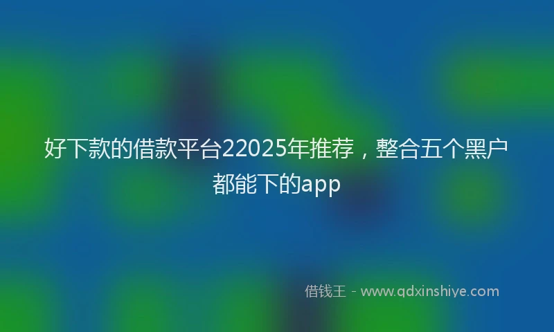 好下款的借款平台22025年推荐，整合五个黑户都能下的app