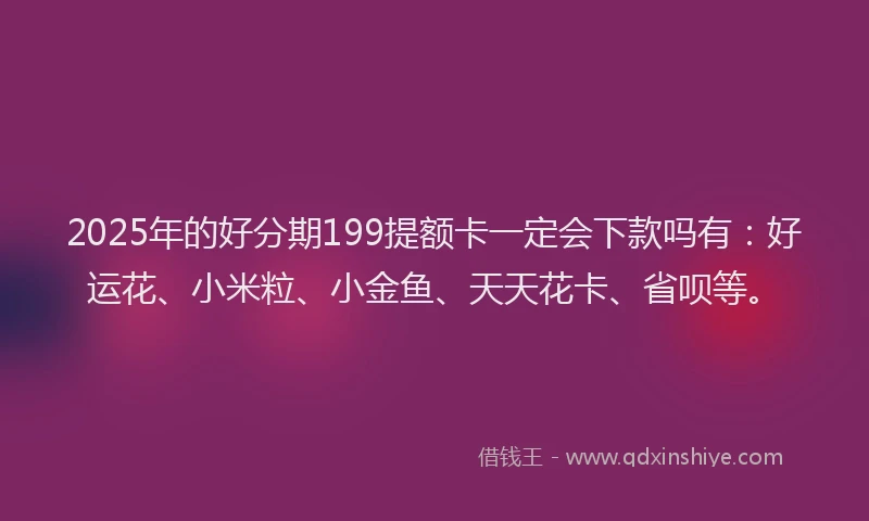 2025年的好分期199提额卡一定会下款吗有：好运花、小米粒、小金鱼、天天花卡、省呗等。
