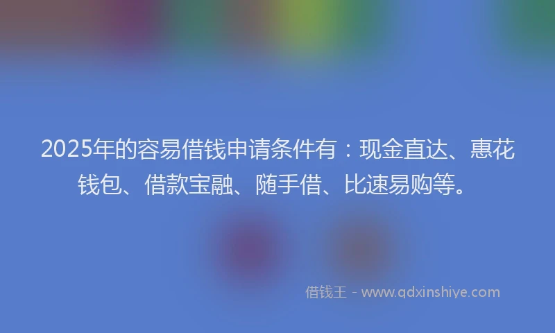 2025年的容易借钱申请条件有：现金直达、惠花钱包、借款宝融、随手借、比速易购等。