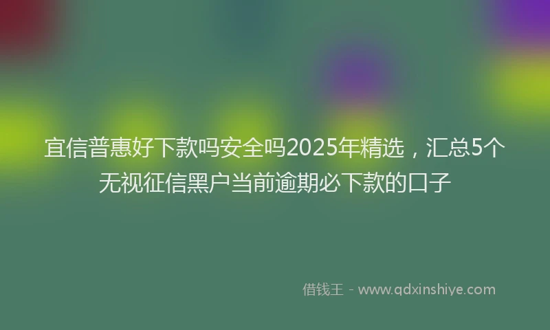 宜信普惠好下款吗安全吗2025年精选，汇总5个无视征信黑户当前逾期必下款的口子