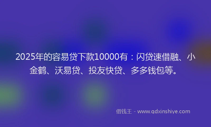 2025年的容易贷下款10000有：闪贷速借融、小金鹤、沃易贷、投友快贷、多多钱包等。