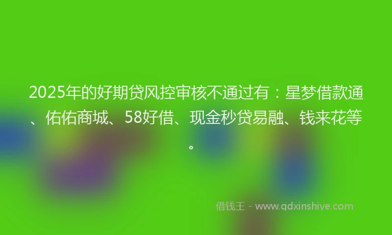 2025年的好期贷风控审核不通过有：星梦借款通、佑佑商城、58好借、现金秒贷易融、钱来花等。