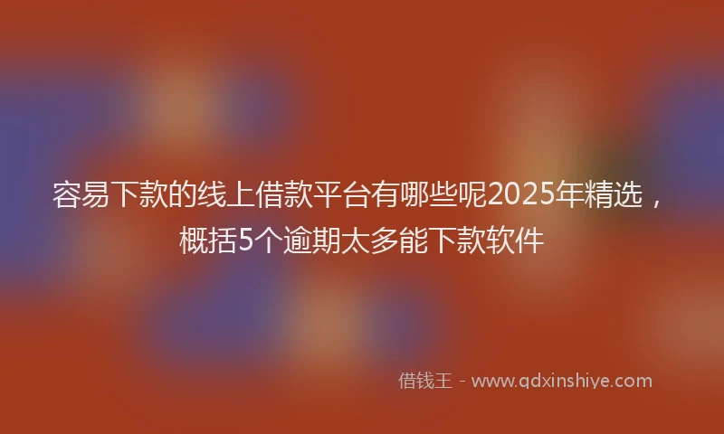 容易下款的线上借款平台有哪些呢2025年精选,概括5个逾期太多能下款软件