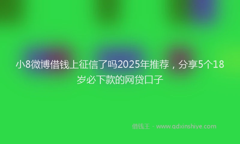 小8微博借钱上征信了吗2025年推荐，分享5个18岁必下款的网贷口子