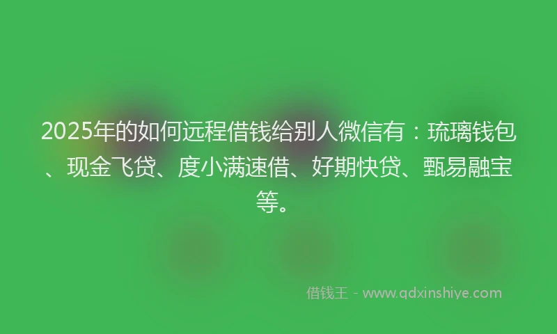 2025年的如何远程借钱给别人微信有：琉璃钱包、现金飞贷、度小满速借、好期快贷、甄易融宝等。