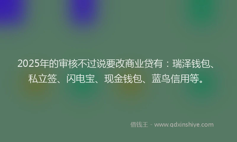 2025年的审核不过说要改商业贷有：瑞泽钱包、私立签、闪电宝、现金钱包、蓝鸟信用等。