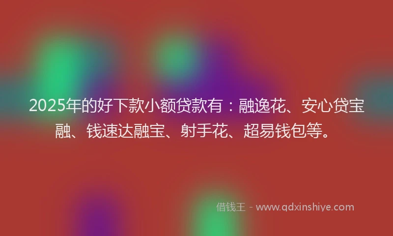 2025年的好下款小额贷款有：融逸花、安心贷宝融、钱速达融宝、射手花、超易钱包等。