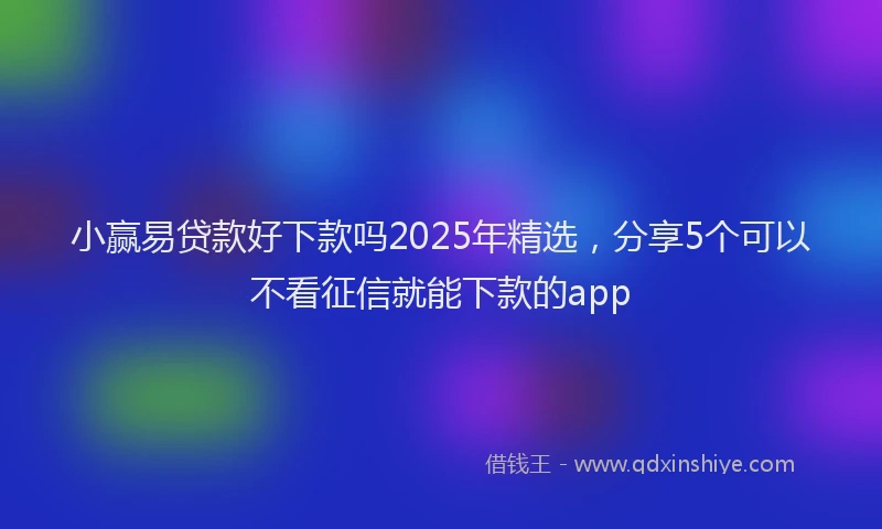 小赢易贷款好下款吗2025年精选，分享5个可以不看征信就能下款的app