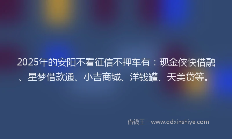 2025年的安阳不看征信不押车有：现金侠快借融、星梦借款通、小吉商城、洋钱罐、天美贷等。