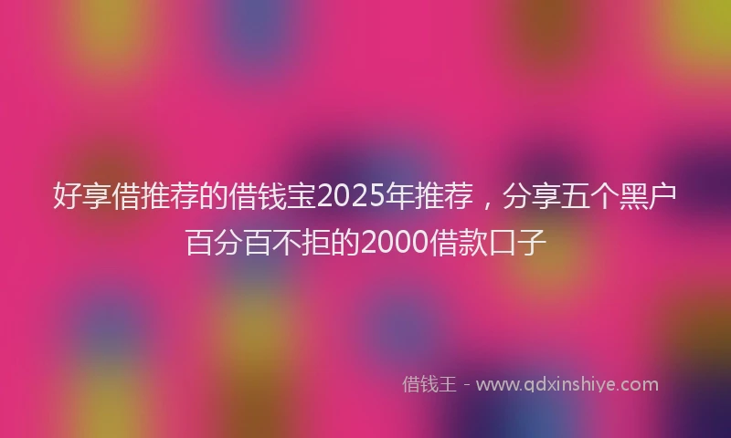好享借推荐的借钱宝2025年推荐，分享五个黑户百分百不拒的2000借款口子