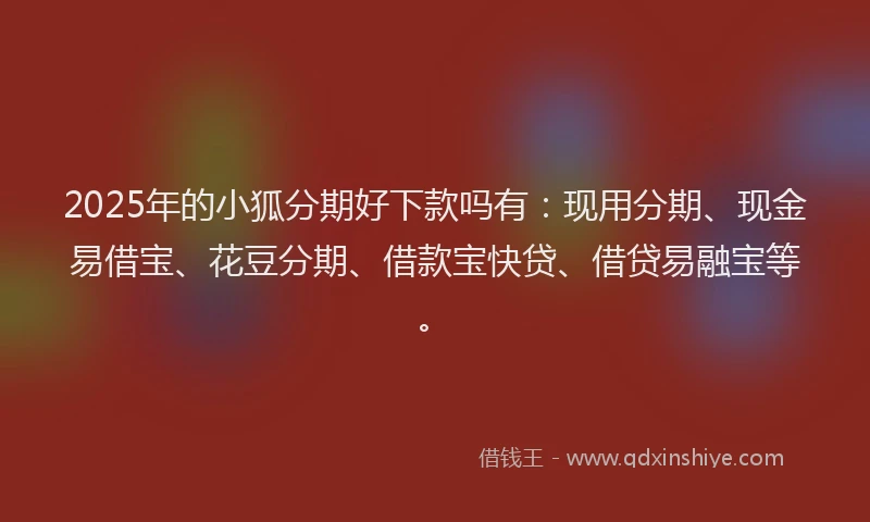 2025年的小狐分期好下款吗有：现用分期、现金易借宝、花豆分期、借款宝快贷、借贷易融宝等。
