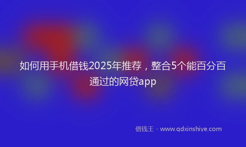 如何用手机借钱2025年推荐，整合5个能百分百通过的网贷app