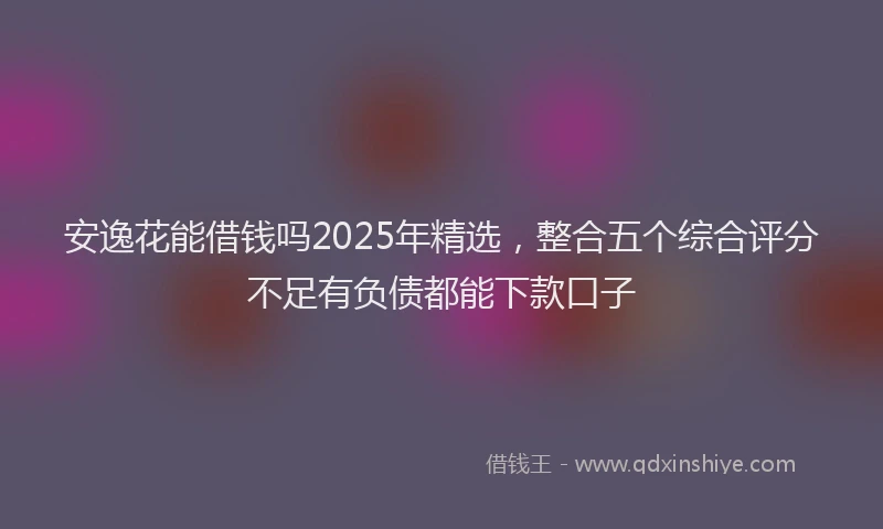 安逸花能借钱吗2025年精选,整合五个综合评分不足有负债都能下款口子
