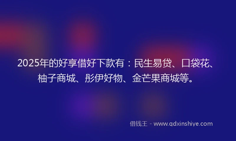 2025年的好享借好下款有：民生易贷、口袋花、柚子商城、彤伊好物、金芒果商城等。