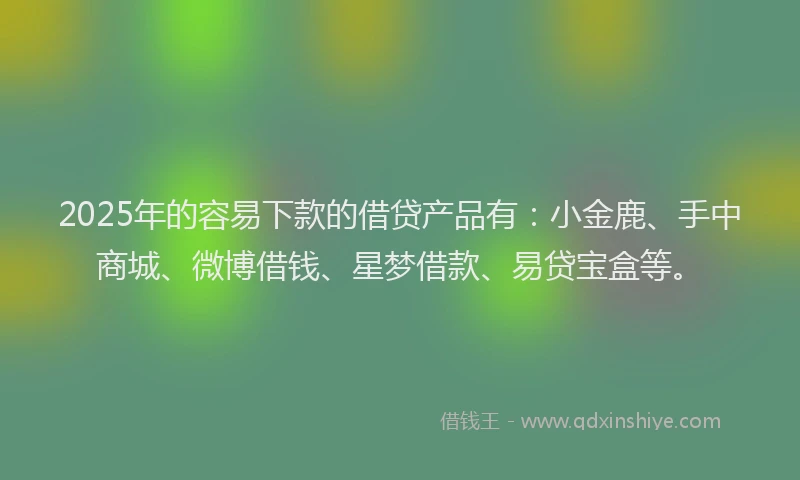 2025年的容易下款的借贷产品有：小金鹿、手中商城、微博借钱、星梦借款、易贷宝盒等。