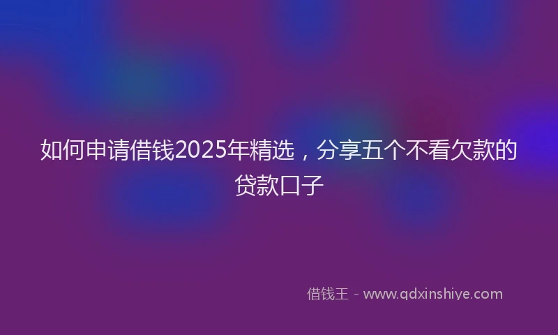 如何申请借钱2025年精选，分享五个不看欠款的贷款口子