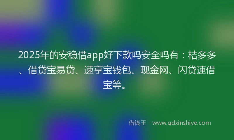 2025年的安稳借app好下款吗安全吗有：桔多多、借贷宝易贷、速享宝钱包、现金网、闪贷速借宝等。
