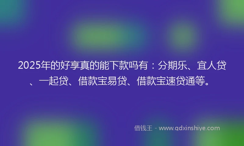 2025年的好享真的能下款吗有：分期乐、宜人贷、一起贷、借款宝易贷、借款宝速贷通等。