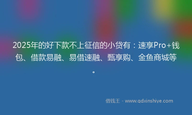 2025年的好下款不上征信的小贷有：速享Pro+钱包、借款易融、易借速融、甄享购、金鱼商城等。