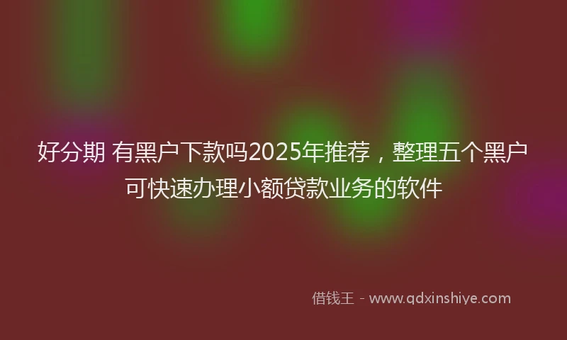 好分期 有黑户下款吗2025年推荐，整理五个黑户可快速办理小额贷款业务的软件