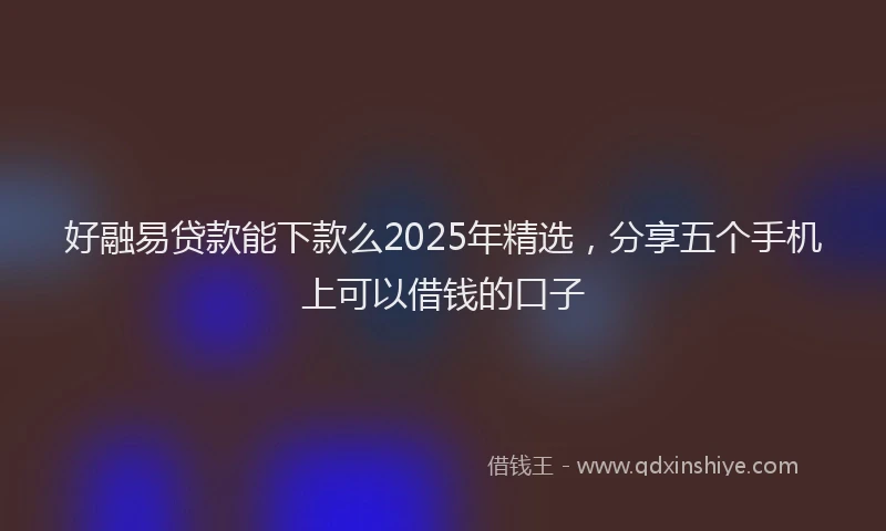 好融易贷款能下款么2025年精选，分享五个手机上可以借钱的口子
