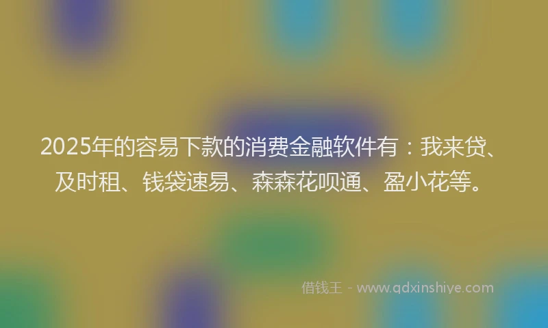 2025年的容易下款的消费金融软件有：我来贷、及时租、钱袋速易、森森花呗通、盈小花等。
