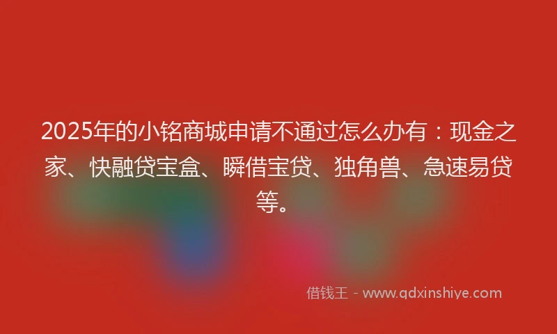 2025年的小铭商城申请不通过怎么办有：现金之家、快融贷宝盒、瞬借宝贷、独角兽、急速易贷等。