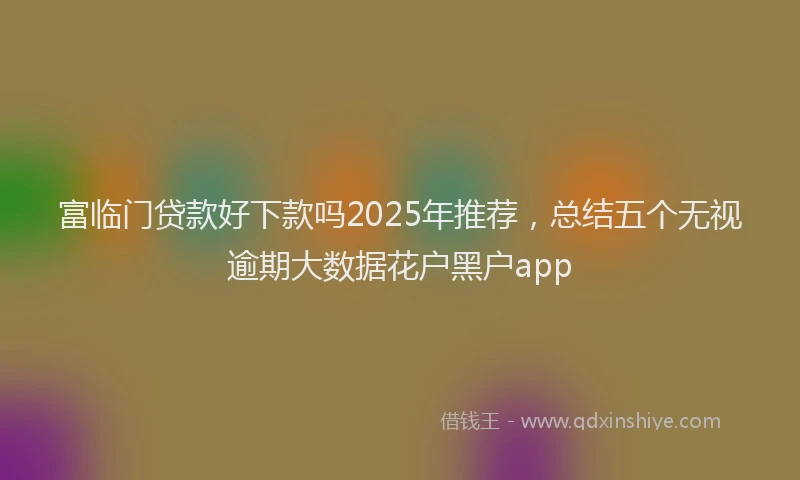 富临门贷款好下款吗2025年推荐，总结五个无视逾期大数据花户黑户app