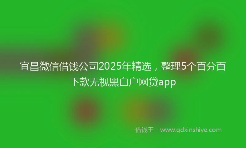 宜昌微信借钱公司2025年精选，整理5个百分百下款无视黑白户网贷app