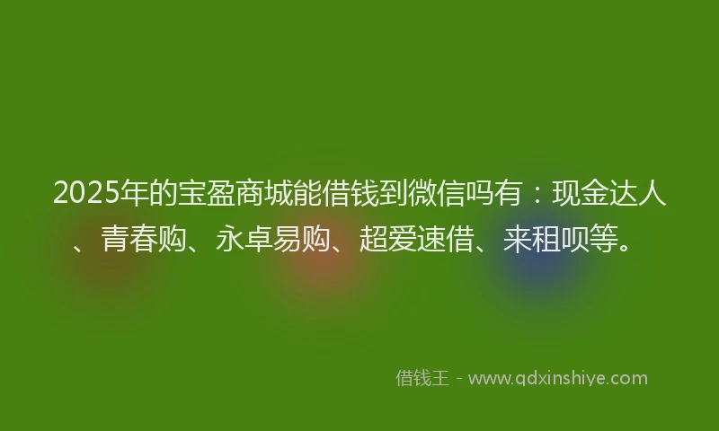 2025年的宝盈商城能借钱到微信吗有：现金达人、青春购、永卓易购、超爱速借、来租呗等。