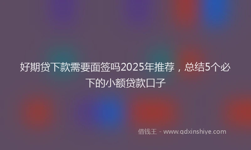 好期贷下款需要面签吗2025年推荐，总结5个必下的小额贷款口子