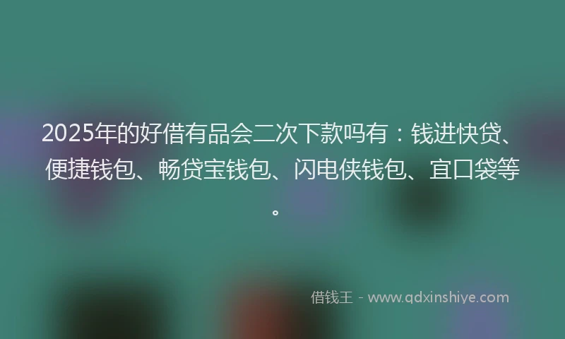 2025年的好借有品会二次下款吗有：钱进快贷、便捷钱包、畅贷宝钱包、闪电侠钱包、宜口袋等。