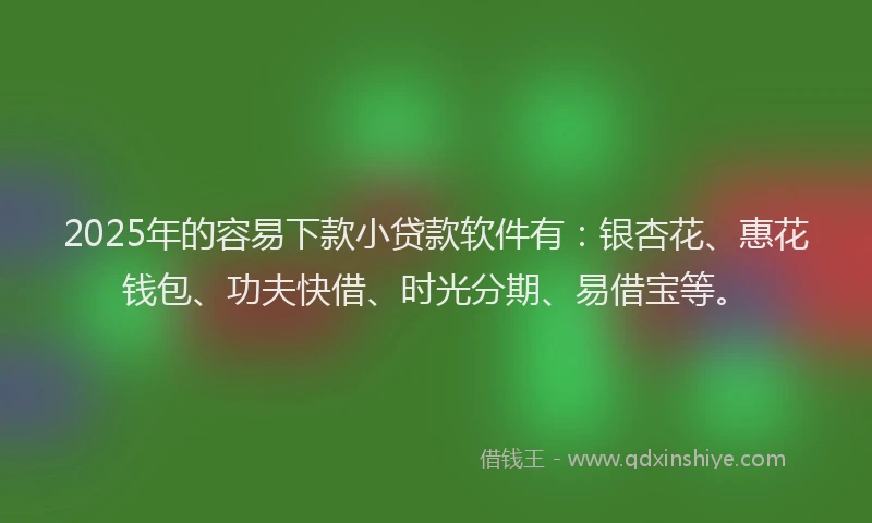 2025年的容易下款小贷款软件有：银杏花、惠花钱包、功夫快借、时光分期、易借宝等。