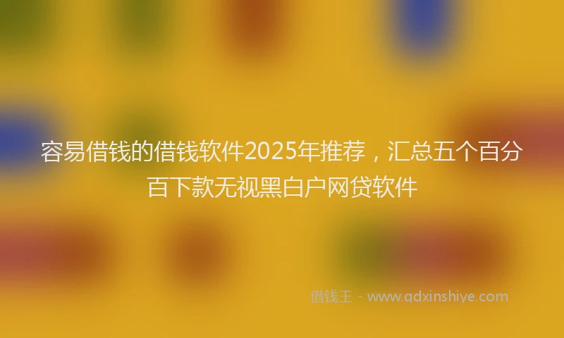 容易借钱的借钱软件2025年推荐，汇总五个百分百下款无视黑白户网贷软件