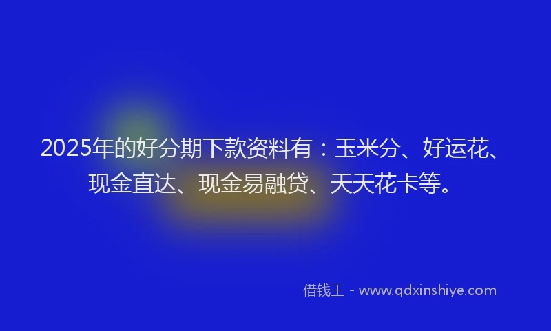 2025年的好分期下款资料有：玉米分、好运花、现金直达、现金易融贷、天天花卡等。