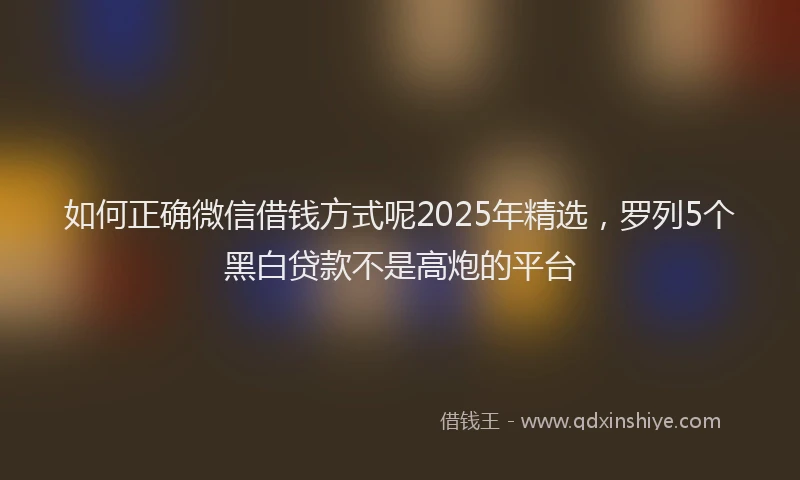 如何正确微信借钱方式呢2025年精选，罗列5个黑白贷款不是高炮的平台