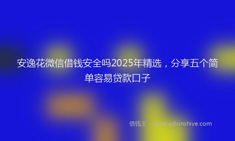 安逸花微信借钱安全吗2025年精选，分享五个简单容易贷款口子
