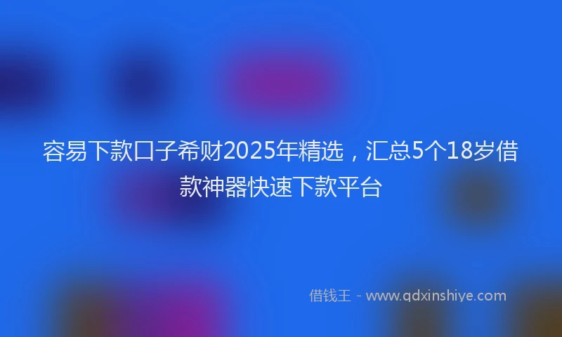 容易下款口子希财2025年精选，汇总5个18岁借款神器快速下款平台