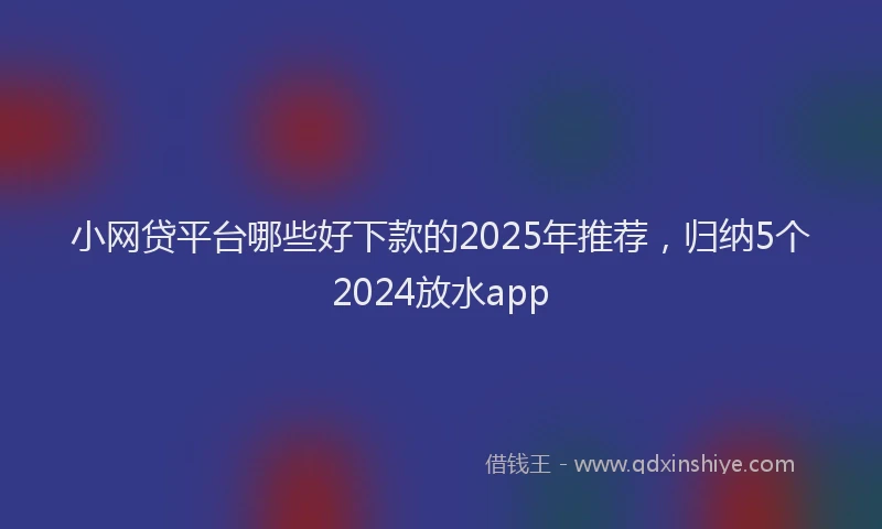 小网贷平台哪些好下款的2025年推荐，归纳5个2024放水app