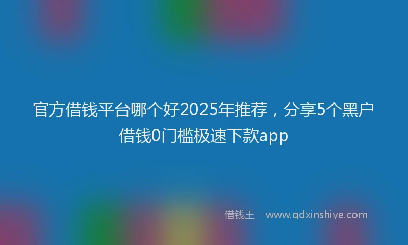 官方借钱平台哪个好2025年推荐，分享5个黑户借钱0门槛极速下款app